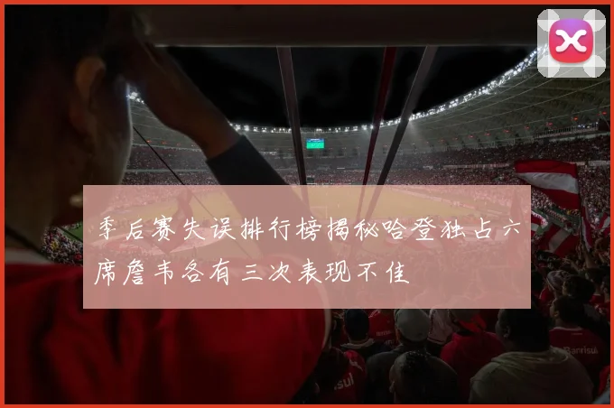 季后赛失误排行榜揭秘哈登独占六席詹韦各有三次表现不佳