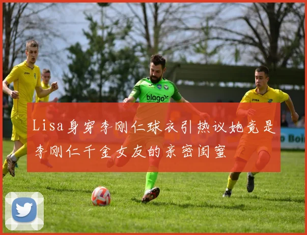 Lisa身穿李刚仁球衣引热议她竟是李刚仁千金女友的亲密闺蜜