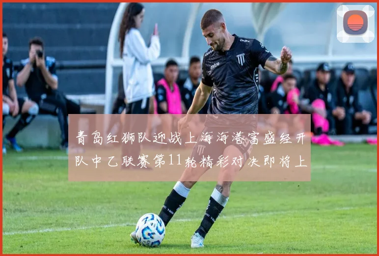 青岛红狮队迎战上海海港富盛经开队中乙联赛第11轮精彩对决即将上演