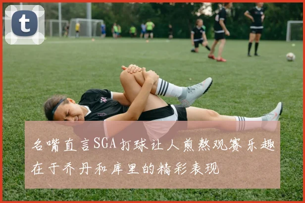 名嘴直言SGA打球让人煎熬观赛乐趣在于乔丹和库里的精彩表现