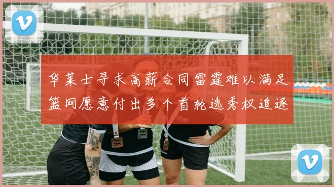 华莱士寻求高薪合同雷霆难以满足篮网愿意付出多个首轮选秀权追逐