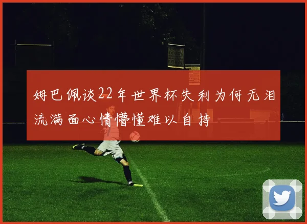 姆巴佩谈22年世界杯失利为何无泪流满面心情懵懂难以自持