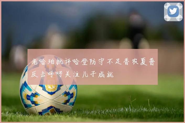老哈珀批评哈登防守不足香农夏普反击呼吁关注儿子成就