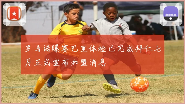 罗马诺曝赛巴里体检已完成拜仁七月正式宣布加盟消息