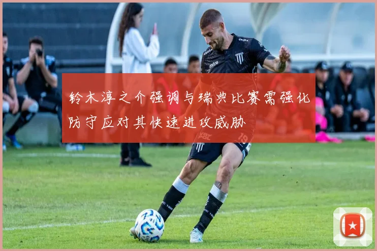 铃木淳之介强调与瑞典比赛需强化防守应对其快速进攻威胁