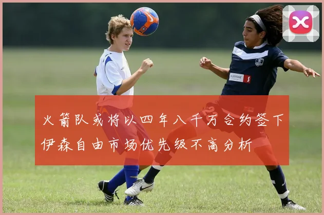 火箭队或将以四年八千万合约签下伊森自由市场优先级不高分析