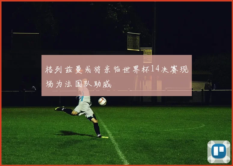 格列兹曼或将亲临世界杯14决赛现场为法国队助威