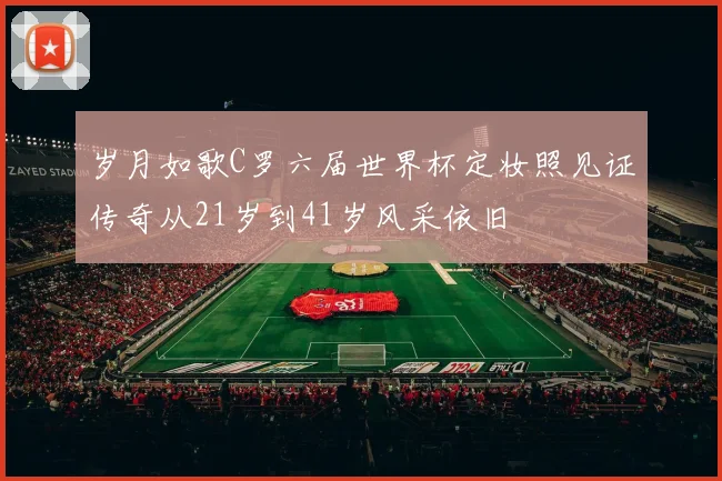 岁月如歌C罗六届世界杯定妆照见证传奇从21岁到41岁风采依旧