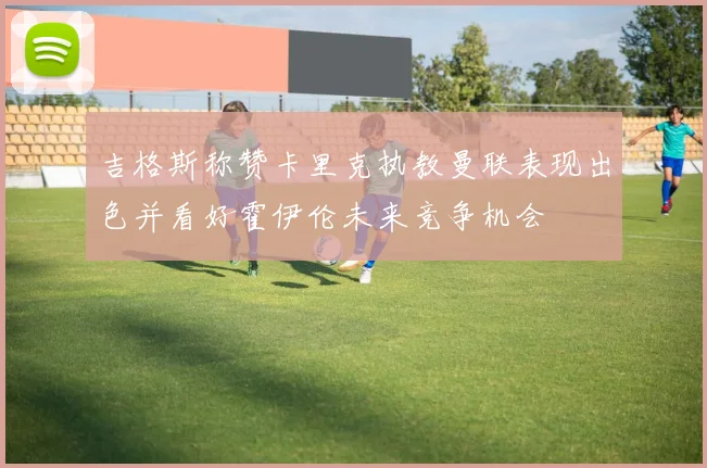 吉格斯称赞卡里克执教曼联表现出色并看好霍伊伦未来竞争机会