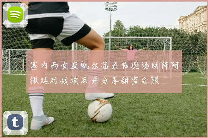 塞内西女友凯尔茜亲临现场助阵阿根廷对战埃及并分享甜蜜合照